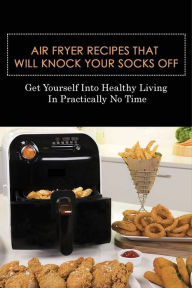 Title: Air Fryer Recipes That Will Knock Your Socks Off: Get Yourself Into Healthy Living In Practically No Time:, Author: Scottie Leconey