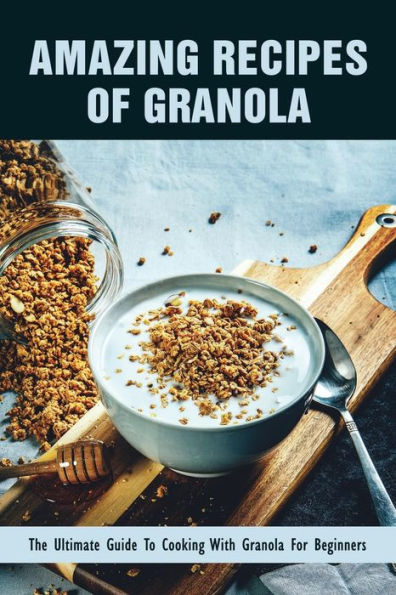 Amazing Recipes Of Granola: The Ultimate Guide To Cooking With Granola For Beginners: