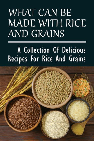 What Can Be Made With Rice And Grains: A Collection Of Delicious Recipes For Rice And Grains: