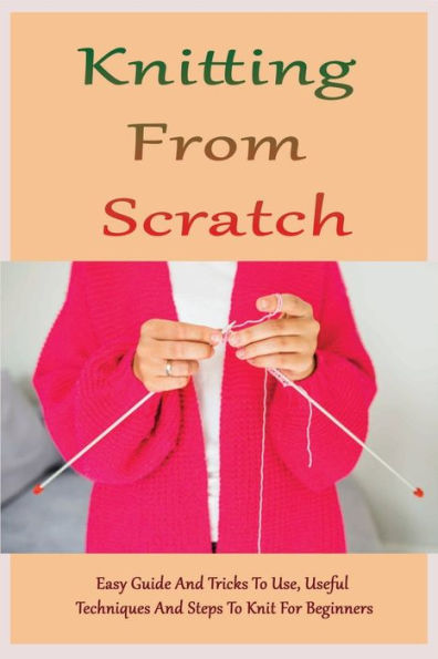 Knitting From Scratch: Easy Guide And Tricks To Use, Useful Techniques And Steps To Knit For Beginners: