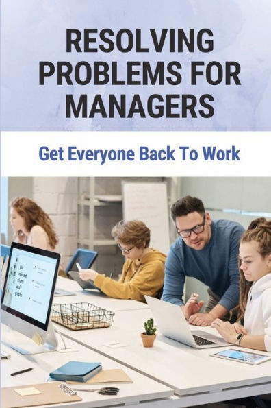 Resolving Problems For Managers: Get Everyone Back To Work: