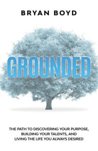 Title: Grounded: The Path To Discovering Your Purpose, Building Your Talents, And Living The Life You Always Desired, Author: Bryan Boyd