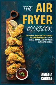 Title: The Air Fryer Cookbook: 50+ Tasty, Healthy and Simple Air Fryer recipes To Back, Grill, Roast and Fry your Favorite Dishes, Author: Amelia Cabral