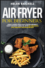 Title: Air Fryer for Beginners: How to Make Your Food Golden Brown & Crispy Without Using Oil with 50+ Delicious, Easy and Fast Air Fryer Recipes By Hel, Author: Helen Rachels