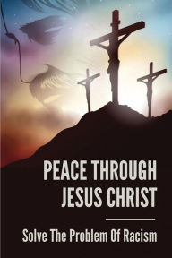 Title: Peace Through Jesus Christ: Solve The Problem Of Racism:, Author: Synthia Gorrill