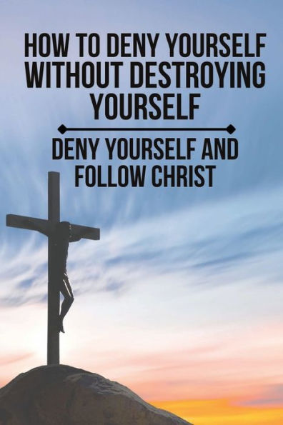 How To Deny Yourself Without Destroying Yourself: Deny Yourself And Follow Christ: