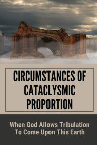 Title: Circumstances Of Cataclysmic Proportion: When God Allows Tribulation To Come Upon This Earth:, Author: Juliane Diefendorf