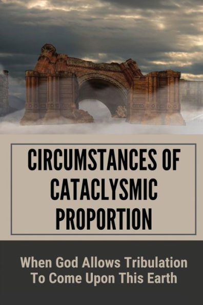 Circumstances Of Cataclysmic Proportion: When God Allows Tribulation To Come Upon This Earth: