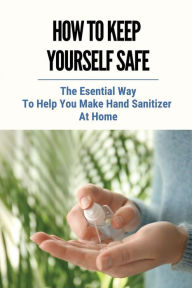 Title: How To Keep Yourself Safe: The Esential Way To Help You Make Hand Sanitizer At Home:, Author: Rocco Newbold