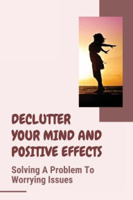 Title: Declutter Your Mind And Positive Effects: Solving A Problem To Worrying Issues:, Author: Ed Nepa