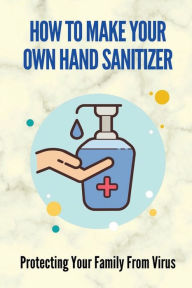 Title: How To Make Your Own Hand Sanitizer: Protecting Your Family From Virus:, Author: Shirleen Quiggle