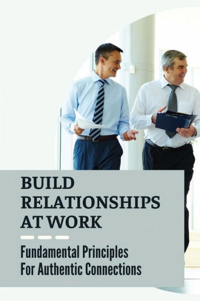 Build Relationships At Work: Fundamental Principles For Authentic Connections: