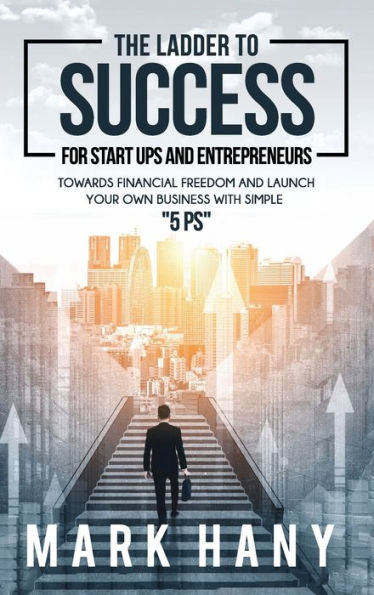 The Ladder to Success for Star-Ups and Entrepreneurs: TOWARDS FINANCIAL FREEDOM AND LAUNCH YOUR OWN BUSINESS WITH SIMPLE "5 PS"