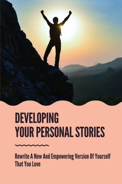 Developing Your Personal Stories: Rewrite A New And Empowering Version Of Yourself That You Love: