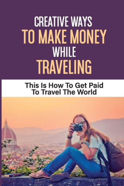 Creative Ways To Make Money While Traveling: This Is How To Get Paid To Travel The World: