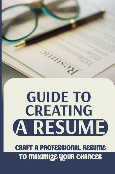 Guide To Creating A Resume: Craft A Professional Resume To Maximize Your Chances:
