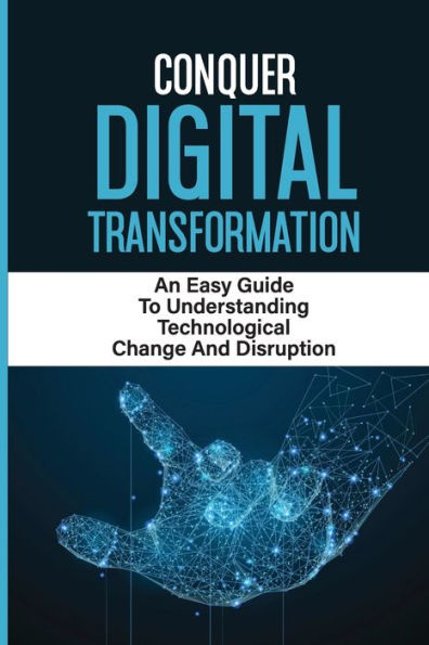 Conquer Digital Transformation: An Easy Guide To Understanding Technological Change And Disruption: