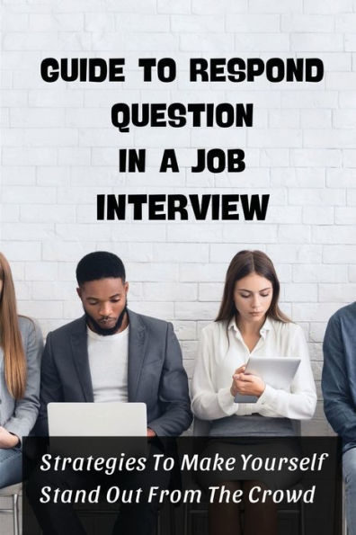 Guide To Respond Question In A Job Interview: Strategies To Make Yourself Stand Out From The Crowd: