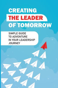 Title: Creating The Leader Of Tomorrow: Simple Guide To Adventure In Your Leadership Journey:, Author: Palmer Kausch