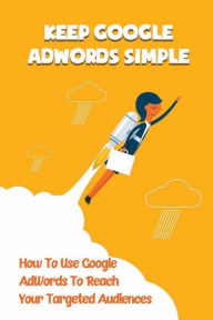 Title: Keep Google AdWords Simple: How To Use Google AdWords To Reach Your Targeted Audiences:, Author: Livia Cuccinello