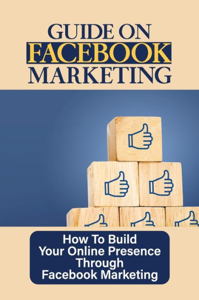 Guide On Facebook Marketing: How To Build Your Online Presence Through Facebook Marketing: