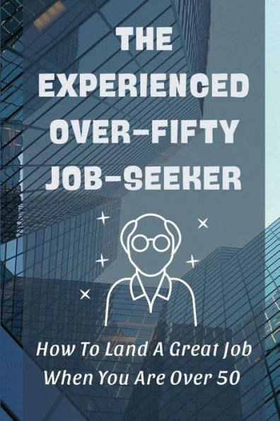 The Experienced Over-Fifty Job-Seeker: How To Land A Great Job When You Are Over 50: