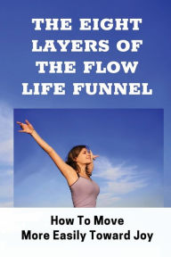 Title: The Eight Layers Of The Flow Life Funnel: How To Move More Easily Toward Joy:, Author: Todd Calvent