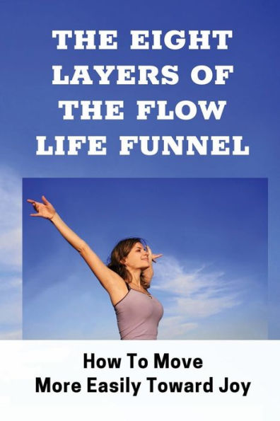 The Eight Layers Of The Flow Life Funnel: How To Move More Easily Toward Joy: