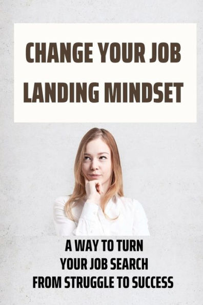 Change Your Job Landing Mindset: A Way To Turn Your Job Search From Struggle To Success: