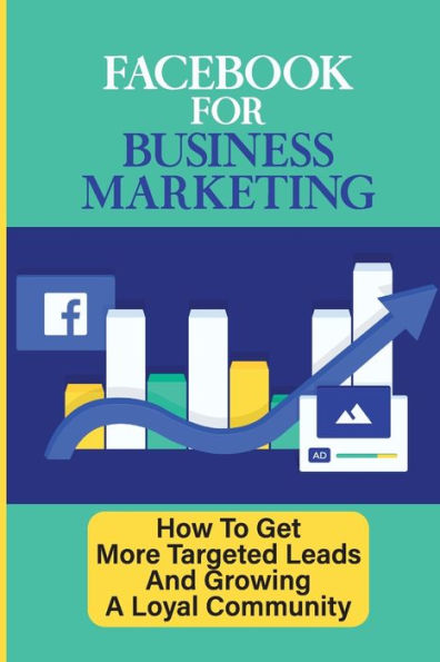 Facebook For Business Marketing: How To Get More Targeted Leads And Growing A Loyal Community: