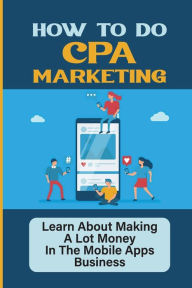 Title: How To Do CPA Marketing: Learn About Making A Lot Money In The Mobile Apps Business:, Author: Karena Caamano