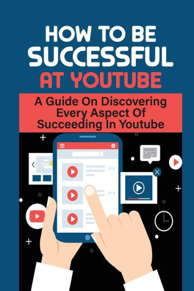 How To Be Successful At Youtube: A Guide On Discovering Every Aspect Of Succeeding In Youtube: