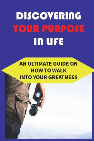 Discovering Your Purpose In Life: An Ultimate Guide On How To Walk Into Your Greatness: