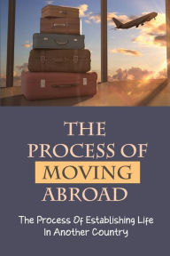 Title: The Process Of Moving Abroad: The Process Of Establishing Life In Another Country:, Author: Brian London