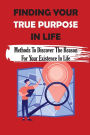 Finding Your True Purpose In Life: Methods To Discover The Reason For Your Existence In Life: