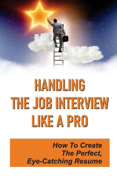 Handling The Job Interview Like A Pro: How To Create The Perfect, Eye-Catching Resume:
