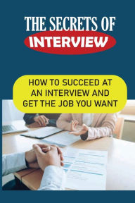 Title: The Secrets Of Interview: How To Succeed At An Interview And Get The Job You Want:, Author: Bennie Sedano