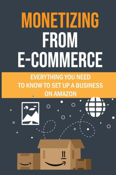 Monetizing From E-commerce: Everything You Need To Know To Set Up A Business On Amazon: