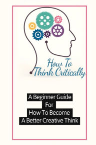 Title: How To Think Critically: A Beginner Guide For How To Become A Better Creative Think:, Author: Valentine Berke