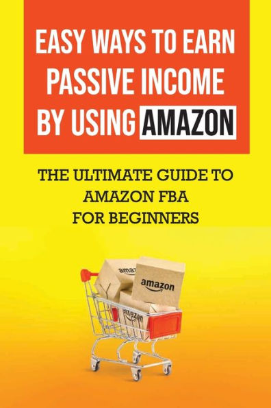 Easy Ways To Earn Passive Income By Using Amazon: The Ultimate Guide To Amazon Fba For Beginners: