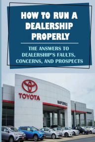 Title: How To Run A Dealership Properly: The Answers To Dealership'S Faults, Concerns, And Prospects:, Author: Al Opfer