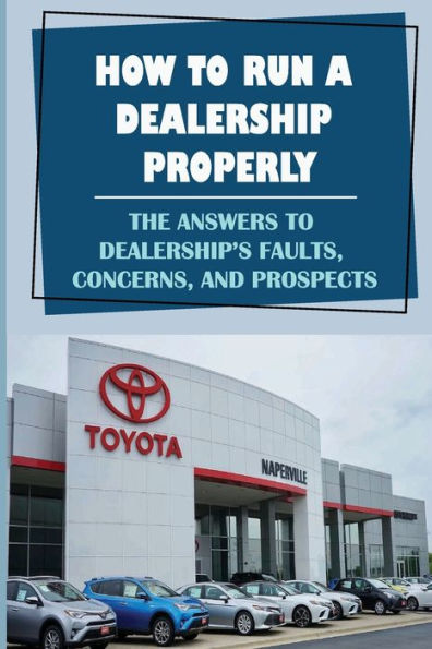 How To Run A Dealership Properly: The Answers To Dealership'S Faults, Concerns, And Prospects: