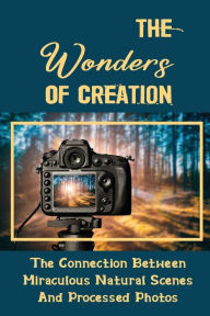 Title: The Wonders Of Creation: The Connection Between Miraculous Natural Scenes And Processed Photos:, Author: Franklin Schoeller