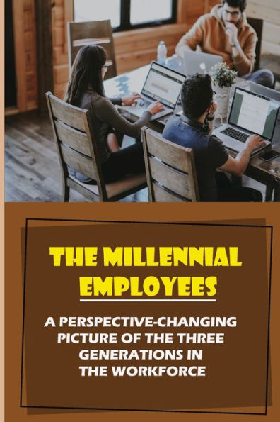 The Millennial Employees: A Perspective-Changing Picture Of The Three Generations In The Workforce: