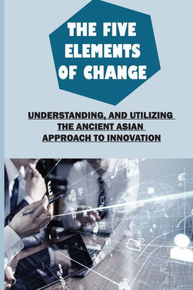 The Five Elements Of Change: Understanding, And Utilizing The Ancient Asian Approach To Innovation: