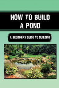 Title: How To Build A Pond: A Beginners Guide To Building:, Author: Ryan Jinkins