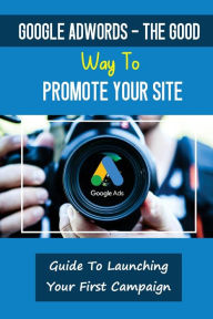 Title: Google AdWords - The Good Way To Promote Your Site: Guide To Launching Your First Campaign:, Author: Pamela Maloy