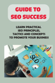 Title: Guide To SEO Success: Learn Practical SEO Principles, Tactics And Concepts To Promote Your Business:, Author: Johnathan Schoenthal