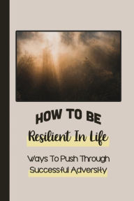 Title: How To Be Resilient In Life: Ways To Push Through Successful Adversity:, Author: Wes Ridgway