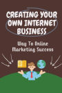 Creating Your Own Internet Business: Way To Online Marketing Success: